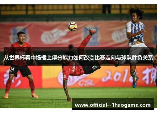 从世界杯看中场插上得分能力如何改变比赛走向与球队胜负关系 从世界杯看中场插上得分能力如何改变比赛走向与球队胜负关系