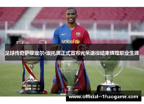 足球传奇萨穆埃尔·埃托奥正式宣布光荣退役结束辉煌职业生涯