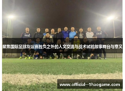 聚焦国际足球友谊赛胜负之外的人文交流与战术试验故事舞台与意义