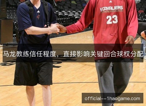 马龙教练信任程度,直接影响关键回合球权分配 马龙教练信任程度,直接影响关键回合球权分配